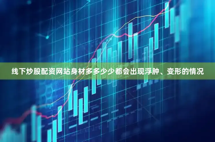 线下炒股配资网站身材多多少少都会出现浮肿、变形的情况
