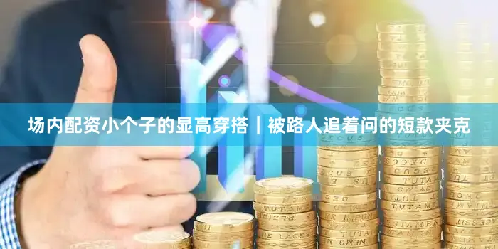 场内配资小个子的显高穿搭｜被路人追着问的短款夹克