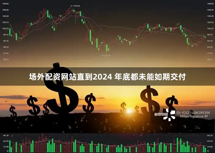 场外配资网站直到2024 年底都未能如期交付