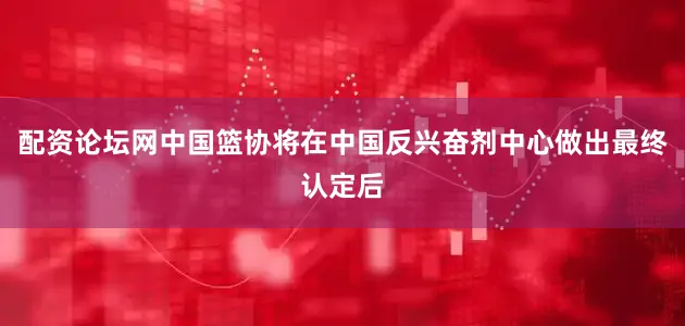 配资论坛网中国篮协将在中国反兴奋剂中心做出最终认定后