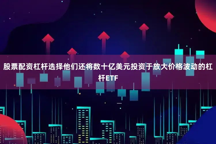 股票配资杠杆选择他们还将数十亿美元投资于放大价格波动的杠杆ETF