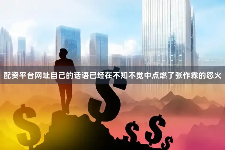 配资平台网址自己的话语已经在不知不觉中点燃了张作霖的怒火