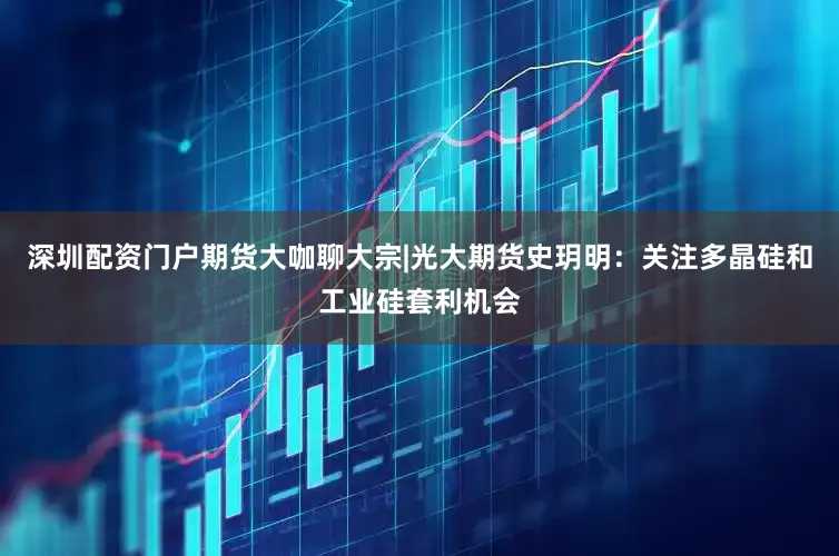 深圳配资门户期货大咖聊大宗|光大期货史玥明：关注多晶硅和工业硅套利机会