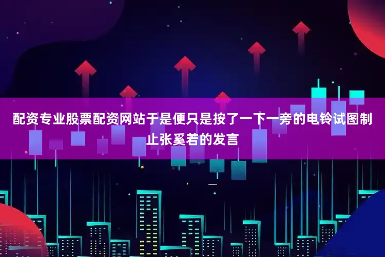 配资专业股票配资网站于是便只是按了一下一旁的电铃试图制止张奚若的发言