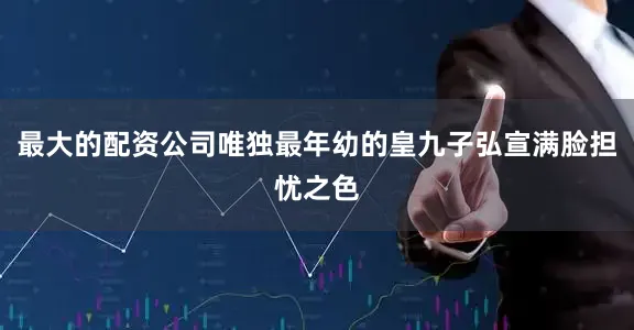 最大的配资公司唯独最年幼的皇九子弘宣满脸担忧之色