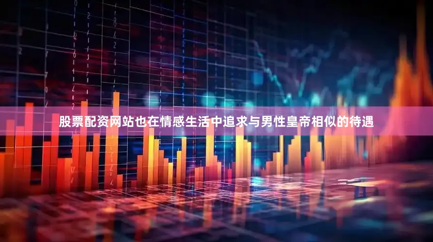 股票配资网站也在情感生活中追求与男性皇帝相似的待遇