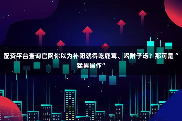 配资平台查询官网你以为补阳就得吃鹿茸、喝附子汤？那可是“猛男操作”