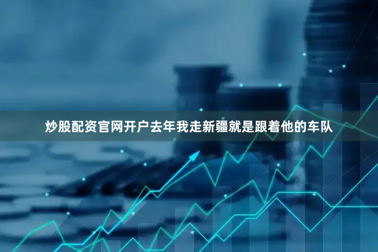 炒股配资官网开户去年我走新疆就是跟着他的车队