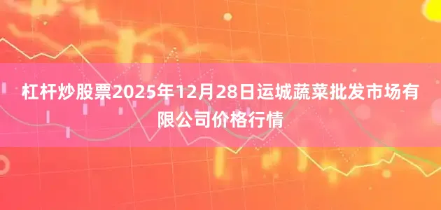 杠杆炒股票2025年12月28日运城蔬菜批发市场有限公司价格行情